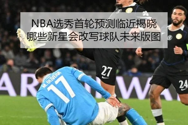 NBA选秀首轮预测临近揭晓 哪些新星会改写球队未来版图